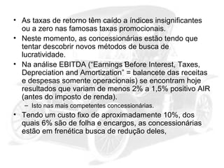 • As taxas de retorno têm caído a índices insignificantes
ou a zero nas famosas taxas promocionais.
• Neste momento, as concessionárias estão tendo que
tentar descobrir novos métodos de busca de
lucratividade.
• Na análise EBITDA (“Earnings Before Interest, Taxes,
Depreciation and Amortization” = balancete das receitas
e despesas somente operacionais) se encontram hoje
resultados que variam de menos 2% a 1,5% positivo AIR
(antes do imposto de renda).
– Isto nas mais competentes concessionárias.

• Tendo um custo fixo de aproximadamente 10%, dos
quais 6% são de folha e encargos, as concessionárias
estão em frenética busca de redução deles,

 