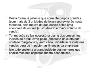 • Desta forma, é patente que somente grupos grandes
(com mais de 3 unidades de lojas) sobreviverão neste
mercado, pelo motivo de que ocorre neles uma
economia de escala (custo diluído e maior volume de
venda).
• Tal redução se faz necessária diante dos crescentes
índices de break-even-point (absorção de custo por
unidade marginal = quanto cada unidade acrescida nas
vendas gera de impacto nas finanças da empresa).
• Isto tudo sustenta a grandiosidade dos números que
analisamos nos aspectos macro-econômicos.

 