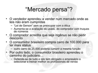“Mercado persa”?
• O vendedor aprendeu a vender num mercado onde as
leis não eram cumpridas
– “Lei de Gerson” sem se preocupar com a ética
– Aumenta-se a avaliação do usado do comprador com truques
de números

• O comprador acredita que seja ingênuo se não pedir
desconto
• O consumidor brasileiro compra carro de 100.000 para
ter mais status
– outro carro de 25.000 poderia cumprir a mesma função

• Por outro lado, o consumidor brasileiro aprendeu o
caminho do judiciário…
– Defende-se de tudo e isto tem obrigado o empresário a
selecionar e treinar melhor os profissionais de venda

 