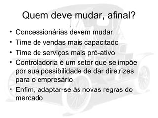 Quem deve mudar, afinal?
•
•
•
•

Concessionárias devem mudar
Time de vendas mais capacitado
Time de serviços mais pró-ativo
Controladoria é um setor que se impõe
por sua possibilidade de dar diretrizes
para o empresário
• Enfim, adaptar-se às novas regras do
mercado

 