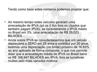 Tendo como base estes números podemos projetar que:

• Ao mesmo tempo estes veículos geraram uma
arrecadação de IPVA (só os 0 Km fora os Usados que
também pagam IPVA), se consideramos o IPVA médio
no Brasil em 3%, uma arrecadação de R$ 29,023
BILHÒES.
• Ainda sobre IPVA se considerássemos que um veículo
depreciaria a ZERO em 25 anos e contribui por 20 anos,
teremos uma depreciação (no limite) próximo de 16,82%
ao ano aplicado de forma composta, o que nos permite
dizer que a arrecadação média de IPVA no Brasil beira
os R$ 168,947 BILHÕES em IPVA, fora as lucrativas
multas pelo mais variados motivos.

 