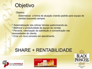 Objetivo
Sistematizar a forma de atuação criando padrão para equipe de
vendas buscando sempre:
• Sistematização das rotinas Vendas padronizando-as;
• Melhorar a produtividade da equipe de vendas
• Parceria, valorização da satisfação e concentração nas
necessidades do cliente;
•.Criar um novo conceito em atendimento.
SHARE + RENTABILIDADE
Objetivo
 