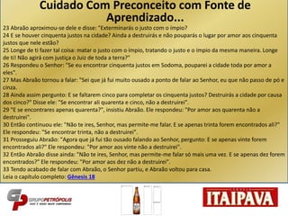 23 Abraão aproximou-se dele e disse: "Exterminarás o justo com o ímpio?
24 E se houver cinquenta justos na cidade? Ainda a destruirás e não pouparás o lugar por amor aos cinquenta
justos que nele estão?
25 Longe de ti fazer tal coisa: matar o justo com o ímpio, tratando o justo e o ímpio da mesma maneira. Longe
de ti! Não agirá com justiça o Juiz de toda a terra?"
26 Respondeu o Senhor: "Se eu encontrar cinquenta justos em Sodoma, pouparei a cidade toda por amor a
eles".
27 Mas Abraão tornou a falar: "Sei que já fui muito ousado a ponto de falar ao Senhor, eu que não passo de pó e
cinza.
28 Ainda assim pergunto: E se faltarem cinco para completar os cinquenta justos? Destruirás a cidade por causa
dos cinco?" Disse ele: "Se encontrar ali quarenta e cinco, não a destruirei".
29 "E se encontrares apenas quarenta?", insistiu Abraão. Ele respondeu: "Por amor aos quarenta não a
destruirei".
30 Então continuou ele: "Não te ires, Senhor, mas permite-me falar. E se apenas trinta forem encontrados ali?"
Ele respondeu: "Se encontrar trinta, não a destruirei".
31 Prosseguiu Abraão: "Agora que já fui tão ousado falando ao Senhor, pergunto: E se apenas vinte forem
encontrados ali?" Ele respondeu: "Por amor aos vinte não a destruirei".
32 Então Abraão disse ainda: "Não te ires, Senhor, mas permite-me falar só mais uma vez. E se apenas dez forem
encontrados?" Ele respondeu: "Por amor aos dez não a destruirei".
33 Tendo acabado de falar com Abraão, o Senhor partiu, e Abraão voltou para casa.
Leia o capítulo completo: Gênesis 18
Cuidado Com Preconceito com Fonte de
Aprendizado...
 