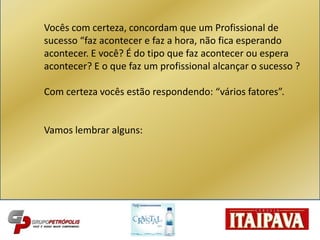 Vocês com certeza, concordam que um Profissional de
sucesso “faz acontecer e faz a hora, não fica esperando
acontecer. E você? É do tipo que faz acontecer ou espera
acontecer? E o que faz um profissional alcançar o sucesso ?
Com certeza vocês estão respondendo: “vários fatores”.
Vamos lembrar alguns:
 