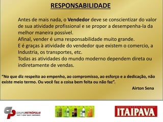 RESPONSABILIDADE
Antes de mais nada, o Vendedor deve se conscientizar do valor
de sua atividade profissional e se propor a desempenha-la da
melhor maneira possível.
Afinal, vender é uma responsabilidade muito grande.
E é graças à atividade do vendedor que existem o comercio, a
Industria, os transportes, etc.
Todas as atividades do mundo moderno dependem direta ou
indiretamente de vendas.
“No que diz respeito ao empenho, ao compromisso, ao esforço e a dedicação, não
existe meio termo. Ou você faz a coisa bem feita ou não faz”.
Airton Sena
 