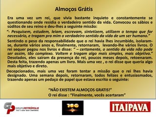 Era uma vez um rei, que vivia bastante inquieto e constantemente se
questionando onde residia o verdadeiro sentido da vida. Convocou os sábios e
súditos de seu reino e deu-lhes a seguinte missão:
“- Pesquisem, estudem, leiam, escrevam, sintetizem, utilizem o tempo que for
necessário, e tragam pra mim o verdadeiro sentido da vida de um ser humano.”
Sentindo o peso da responsabilidade que o rei havia lhes incumbido, isolaram-
se, durante vários anos e, finalmente, retornaram, levando-lhe vários livros. O
rei sequer pegou nos livros e disse: “ – certamente, o sentido da vida não pode
ser assim, tão complexo. Voltem e tragam algo mais simples, mais objetivo.”
Desolados, eles sairam da presença do rei, poucos meses depois, retoenaram.
Desta feita, trazendo apenas um livro. Mais uma vez , o rei disse que queria algo
mais objetivo e direto.
Decepcionados, mais uma vez foram tentar a missão que o rei lhes havia
designado. Uma semana depois, retornaram, todos felizes e entusiasmados,
trazendo apenas um pedaço de papel que estava escrito o seguinte:
“NÃO EXISTEM ALMOÇOS GRATIS!”
O rei disse : “Finalmente, vocês acertaram”
Almoços Grátis
 