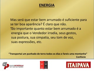 Mas será que estar bem arrumado é suficiente para
se ter boa aparência? É claro que não.
Tão importante quanto estar bem arrumado é a
energia que o Vendedor irradia, seus gestos,
sua postura, sua simpatia, seu tom de voz,
suas expressões, etc.
“Transportai um punhado de terra todos os dias e fareis uma montanha”
Confúcio
ENERGIA
 