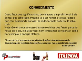 CONHECIMENTO
Outro fator que significa atraso de vida para um profissional é ele
pensar que sabe tudo. Imagine se o ser humano tivesse julgado
que com descoberta do fogo, da roda, formato da terra. Já sabia
tudo.
Hoje não teríamos ao nosso alcance coisinhas que fazem parte do
nosso dia a dia, e muitas vezes nem lembramos de valorizar, como
por exemplo, a energia elétrica.
“Todos nós nos preparamos para Matar dragões e terminamos sendo
devorados pelas formigas dos detalhes, nas quais nunca prestamos atenção.”
Paulo Coelho
 