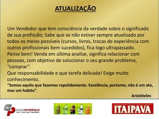 ATUALIZAÇÃO
Um Vendedor que tem consciência da verdade sobre o significado
de sua profissão; Sabe que se não estiver sempre atualizado por
todos os meios possíveis (cursos, livros, trocas de experiência com
outros profissionais bem sucedidos), fica logo ultrapassado.
Pense bem! Venda em última analise, significa relacionar com
pessoas, com objetivo de solucionar o seu grande problema,
“comprar”.
Que responsabilidade e que tarefa delicada! Exige muito
conhecimento.
“Somos aquilo que fazemos repetidamente. Excelência, portanto, não é um ato,
mas um habito”.
Aristóteles
 