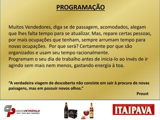 PROGRAMAÇÃO
Muitos Vendedores, diga se de passagem, acomodados, alegam
que lhes falta tempo para se atualizar. Mas, repare certas pessoas,
por mais ocupações que tenham, sempre arrumam tempo para
novas ocupações. Por que será? Certamente por que são
organizados e usam seu tempo racionalmente.
Programam o seu dia de trabalho antes de inicia-lo ao invés de ir
agindo sem mais nem menos, gastando energia à toa.
“A verdadeira viagem de descoberta não consiste em sair à procura de novas
paisagens, mas em possuir novos olhos.”
Proust
 