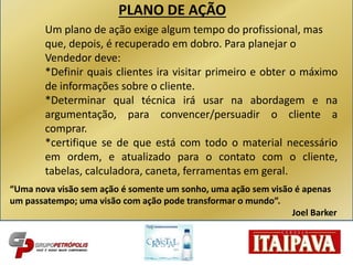 Um plano de ação exige algum tempo do profissional, mas
que, depois, é recuperado em dobro. Para planejar o
Vendedor deve:
*Definir quais clientes ira visitar primeiro e obter o máximo
de informações sobre o cliente.
*Determinar qual técnica irá usar na abordagem e na
argumentação, para convencer/persuadir o cliente a
comprar.
*certifique se de que está com todo o material necessário
em ordem, e atualizado para o contato com o cliente,
tabelas, calculadora, caneta, ferramentas em geral.
“Uma nova visão sem ação é somente um sonho, uma ação sem visão é apenas
um passatempo; uma visão com ação pode transformar o mundo”.
Joel Barker
PLANO DE AÇÃO
 