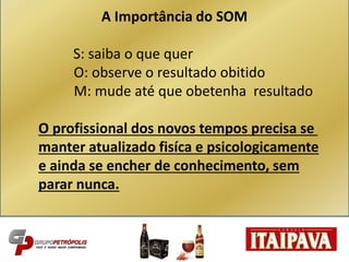 A Importância do SOM
S: saiba o que quer
O: observe o resultado obitido
M: mude até que obetenha resultado
O profissional dos novos tempos precisa se
manter atualizado fisíca e psicologicamente
e ainda se encher de conhecimento, sem
parar nunca.
 