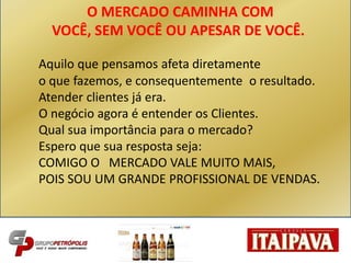 Aquilo que pensamos afeta diretamente
o que fazemos, e consequentemente o resultado.
Atender clientes já era.
O negócio agora é entender os Clientes.
Qual sua importância para o mercado?
Espero que sua resposta seja:
COMIGO O MERCADO VALE MUITO MAIS,
POIS SOU UM GRANDE PROFISSIONAL DE VENDAS.
O MERCADO CAMINHA COM
VOCÊ, SEM VOCÊ OU APESAR DE VOCÊ.
 
