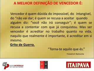 A MELHOR DEFINIÇÃO DE VENCEDOR É:
Vencedor é quem dúvida do impossível, do intangível,
do “não vai dar; é quem se recusa a aceitar quando
alguém diz: “você não irá conseguir”; é quem se
recusa a contentar com que já conquistou. Mas ser
vencedor é acreditar no trabalho quanto na vida,
naquilo que realmente é importante, é acreditar em si
mesmo.
Grito de Guerra.
“Torna-te aquilo que és.”
Freiedrich Neitzsche
 