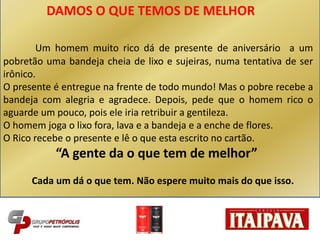 DAMOS O QUE TEMOS DE MELHOR
Um homem muito rico dá de presente de aniversário a um
pobretão uma bandeja cheia de lixo e sujeiras, numa tentativa de ser
irônico.
O presente é entregue na frente de todo mundo! Mas o pobre recebe a
bandeja com alegria e agradece. Depois, pede que o homem rico o
aguarde um pouco, pois ele iria retribuir a gentileza.
O homem joga o lixo fora, lava e a bandeja e a enche de flores.
O Rico recebe o presente e lê o que esta escrito no cartão.
“A gente da o que tem de melhor”
Cada um dá o que tem. Não espere muito mais do que isso.
 