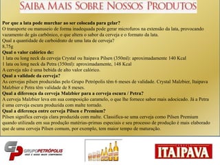 z
Por que a lata pode murchar ao ser colocada para gelar?
O transporte ou manuseio de forma inadequada pode gerar microfuros na extensão da lata, provocando
vazamento de gás carbônico, o que altera o sabor da cerveja e o formato da lata.
Qual a quantidade de carboidrato de uma lata de cerveja?
8,75g
Qual o valor calórico de:
1 lata ou long neck da cerveja Crystal ou Itaipava Pilsen (350ml): aproximadamente 140 Kcal
1 lata ou long neck da Petra (350ml): aproximadamente, 148 Kcal
A cerveja não é uma bebida de alto valor calórico.
Qual a validade da cerveja?
As cervejas pilsen produzidas pelo Grupo Petrópolis têm 6 meses de validade. Crystal Malzbier, Itaipava
Malzbier e Petra têm validade de 8 meses.
Qual a diferença da cerveja Malzbier para a cerveja escura / Petra?
A cerveja Malzbier leva em sua composição caramelo, o que lhe fornece sabor mais adocicado. Já a Petra
é uma cerveja escura produzida com malte torrado.
Qual a diferença entre cerveja Pilsen e Premium?
Pilsen significa cerveja clara produzida com malte. Classifica-se uma cerveja como Pilsen Premium
quando utilizada em sua produção matérias-primas especiais e seu processo de produção é mais elaborado
que de uma cerveja Pilsen comum, por exemplo, tem maior tempo de maturação.
 
