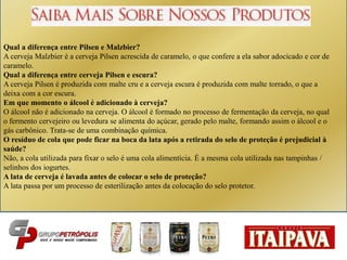Qual a diferença entre Pilsen e Malzbier?
A cerveja Malzbier é a cerveja Pilsen acrescida de caramelo, o que confere a ela sabor adocicado e cor de
caramelo.
Qual a diferença entre cerveja Pilsen e escura?
A cerveja Pilsen é produzida com malte cru e a cerveja escura é produzida com malte torrado, o que a
deixa com a cor escura.
Em que momento o álcool é adicionado à cerveja?
O álcool não é adicionado na cerveja. O álcool é formado no processo de fermentação da cerveja, no qual
o fermento cervejeiro ou levedura se alimenta do açúcar, gerado pelo malte, formando assim o álcool e o
gás carbônico. Trata-se de uma combinação química.
O resíduo de cola que pode ficar na boca da lata após a retirada do selo de proteção é prejudicial à
saúde?
Não, a cola utilizada para fixar o selo é uma cola alimentícia. É a mesma cola utilizada nas tampinhas /
selinhos dos iogurtes.
A lata de cerveja é lavada antes de colocar o selo de proteção?
A lata passa por um processo de esterilização antes da colocação do selo protetor.
 