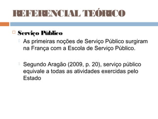 REFERENCIAL TEÓRICO
   Serviço Público
       As primeiras noções de Serviço Público surgiram
        na França com a Escola de Serviço Público.

       Segundo Aragão (2009, p. 20), serviço público
        equivale a todas as atividades exercidas pelo
        Estado
 