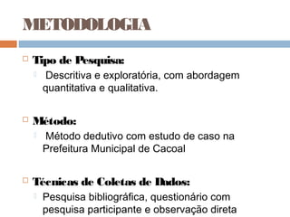 METODOLOGIA
   Tipo de Pesquisa:
       Descritiva e exploratória, com abordagem
        quantitativa e qualitativa.

   Método:
       Método dedutivo com estudo de caso na
        Prefeitura Municipal de Cacoal

   Técnicas de Coletas de Dados:
       Pesquisa bibliográfica, questionário com
        pesquisa participante e observação direta
 