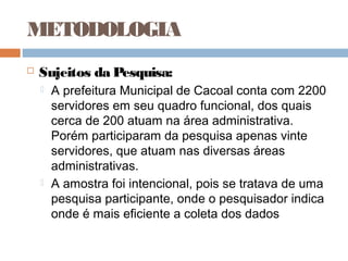 METODOLOGIA
   Sujeitos da Pesquisa:
       A prefeitura Municipal de Cacoal conta com 2200
        servidores em seu quadro funcional, dos quais
        cerca de 200 atuam na área administrativa.
        Porém participaram da pesquisa apenas vinte
        servidores, que atuam nas diversas áreas
        administrativas.
       A amostra foi intencional, pois se tratava de uma
        pesquisa participante, onde o pesquisador indica
        onde é mais eficiente a coleta dos dados
 