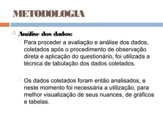 METODOLOGIA
   Análise dos dados:
       Para proceder a avaliação e análise dos dados,
        coletados após o procedimento de observação
        direta e aplicação do questionário, foi utilizada a
        técnica de tabulação dos dados coletados.

       Os dados coletados foram então analisados, e
        neste momento foi necessária a utilização, para
        melhor visualização de seus nuances, de gráficos
        e tabelas.
 