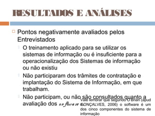 RESULTADOS E ANÁLISES
   Pontos negativamente avaliados pelos
    Entrevistados
       O treinamento aplicado para se utilizar os
        sistemas de informação ou é insuficiente para a
        operacionalização dos Sistemas de informação
        ou não existiu
       Não participaram dos trâmites de contratação e
        implantação do Sistema de Informação, em que
        trabalham.
       Não participam, ou nãoVale lembrar que segundo O’Brian (apud
                                    são consultados quanto a
        avaliação dos s o ftwa re s .
                                  GONÇALVES, 2006) o software é um
                                  dos cinco componentes do sistema de
                                  informação
 