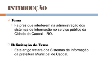 INTRODUÇÃO
   Tema
       Fatores que interferem na administração dos
        sistemas de informação no serviço público da
        Cidade de Cacoal – RO.

   Delimitação do Tema
       Este artigo tratará dos Sistemas de Informação
        da prefeitura Municipal de Cacoal.
 