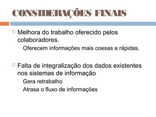CONSIDERAÇÕES FINAIS
   Melhora do trabalho oferecido pelos
    colaboradores.
       Oferecem informações mais coesas e rápidas.

   Falta de integralização dos dados existentes
    nos sistemas de informação
       Gera retrabalho
       Atrasa o fluxo de informações
 