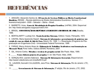 REFERÊNCIAS
   1. ARAGÃO, Alexandre Santos de. O Conceito de Serviços Públicos no Direito Constitucional
    Brasileiro. REDAE – Revista eletrônica de Direito Administrativo Econômico. Número 17 –
    fevereiro/março/abril - 2009 – Salvador – Bahia – Brasil. 
   2. BARRETO, Irineu. Curso de Metodologia da Pesquisa Científica. UniFMU, 2004. Disponível
    em: http://www.advogados.org/grupo/roteiro.htm
   3. BRASIL. CONSTITUIÇÃO DA REPÚBLICA FEDERATIVA DO BRASIL DE 1988, Brasilia,
    1988.
   4. BERTALANFFY ,Ludwig Von. Teoria Geral dos Sistemas, Editora: Vozes. Petropólis, 1972
   5. CINTRA, Maria Aparecida Hippert. Sistemas de informação e gerenciamento de projetos: um
    estudo de caso na cidade de Juiz de Fora. Niterói, RJ. 1998. 1 v. Dissertação (Programa de Pós-
    graduação em Engenharia Civil) - Universidade Federal Fluminense, 1998.
   6. FARIAS, Marco Antonio Alves de. Elaboração de Trabalhos Acadêmicos com formatação no
    Microsoft Word. Porto Velho. Editora SENAC Rondônia, 2007.
   7. GIL, Antonio Carlos. Métodos e técnicas de pesquisa social. São Paulo: Atlas, 1999.
   8. _____. Como elaborar projetos de pesquisa. 5. ed. São Paulo: Atlas, 2008.
   9. GONÇALVES, Leandro Salenave. Sistemas De Informações Gerenciais. Disponível em:
    http://www2.videolivraria.com.br/pdfs/6519.pdf
   10. LAUDON, Kenneth C & LAUDON, Jane Price. Sistemas de Informação. Rio de Janeiro: LTC,
    1999.
   11. _____. Gerenciamento de Sistemas de Informação. 3º edição. Rio de Janeiro, LTC, 2002.
 
