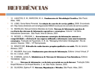 REFERÊNCIAS
   12. LAKATOS, E. M.; MARCONI, M. A.: Fundamentos de Metodologia Científica. São Paulo:
    Atlas, 1985. 
   13. LOBO, Sonia Maria Pimentel. A evolução do conceito de serviço público. 2009. Encontrado
    em: http://www.direitonet.com.br/artigos/exibir/4860/A-evolucao-do-conceito-de-servico-publico
   14. MEIRELES, Manuel António Meireles da Costa. Sistemas de Informação: quesitos de
    excelência dos sistemas de informações operativos e estratégicos. Volume 1 da Série:
    Indicadores Gerenciais . São Paulo: Arte & Ciência, 2001.
   15. MCGEE, J.; PRUSAK, L., Gerenciamento estratégico da informação: aumente a
    competitividade e eficiência de sua empresa utilizando a informação como uma ferramenta
    estratégica. Tradução de Figueiredo, A. B. de. “Managing Information Strategically”. Rio de
    Janeiro: Elsevier, 1994 – 14ª Reimpressão.
   16. MINAYO MC. O desafio do conhecimento: pesquisa qualitativa em saúde. Rio de Janeiro:
    Abrasco, 2007.
   17. MULBER, Ana Luiza. Fundamentos para sistema de Informação, Editora: Unisul Virtual, 2º
    Ed. rev. e atual., 2005
   18. O`BRIAN, James A. Administracao de Sistemas de Informacao Uma Introducao. Editora:
    TECMEDD,  2004.
   19. _____. Sistemas de informação e as decisões gerenciais na era da Internet. Tradução Célio
    Knipel Moreira e Cid Knipel Moreira. 2. ed. São Paulo: Saraiva, 2003.
   20. OLIVEIRA, Djalma P. R. Sistemas, Organização e Métodos. São Paulo: Atlas, 2001.
 