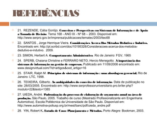 REFERÊNCIAS
   21. REZENDE, Cátia Gontijo. Conceitos e Perspectivas em Sistemas de Informação e de Apoio
    a Tomada de Decisão. Tema 168 - ANO IX - Nº 68 – 2003. Disponivel em:
    http://www.serpro.gov.br/imprensa/publicacoes/tematec/2003/ttec68
   22. SANTOS , Jorge Henrique Vieira. Considerações Acerca Dos Métodos Dedutivo e Indutivo.
    Encontrado em: http://pt.scribd.com/doc/10195328/Consideracoes-acerca-dos-metodos-
    dedutivo-e-indutivo. 2009.
   23. SIMON, Herbert A. Comportamento Administrativo. Rio de Janeiro: FGV, 1965
   24. SPERB, Chaiana Christine e FERRARO NETO, Hercio Menegotto. A importância dos
    sistemas de informação na gestão de empresas. Publicado em 11/09/2006 encontrado em:
    www.designvirtual.com/?id=artigos&cod_artigo=16
   25. STAIR, Ralph M. Princípios de sistemas de informação : uma abordagem gerencial. Rio de
    Janeiro: LTC, 1998.
   26. TEIXEIRA, Gilberto. As ambiguidades do conceito de informação. Data de publicação no
    site: 28/03/2005. Encontrado em: http://www.serprofessoruniversitario.pro.br/ler.php?
    modulo=22&texto=1385
   27. UIEDA, André. Padronização do processo de elaboração de orçamento anual na área de
    produção. São Paulo, 2005. Trabalho de curso (Mestrado Profissionalizante em Engenharia
    Automotiva). Escola Politécnica da Universidade de São Paulo. Disponível em:
    http://www.automotiva-poliusp.org.br/mest/banc/pdf/uieda_andre.pdf
   28. YIN, Robert K. Estudo de Caso: Planejamento e Métodos. Porto Alegre: Bookman, 2003.
 