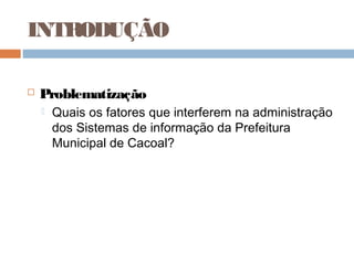 INTRODUÇÃO

   Problematização
       Quais os fatores que interferem na administração
        dos Sistemas de informação da Prefeitura
        Municipal de Cacoal?
 