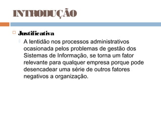 INTRODUÇÃO
   Justificativa
       A lentidão nos processos administrativos
        ocasionada pelos problemas de gestão dos
        Sistemas de Informação, se torna um fator
        relevante para qualquer empresa porque pode
        desencadear uma série de outros fatores
        negativos a organização.
 
