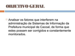OBJETIVO GERAL

   Analisar os fatores que interferem na
    administração de Sistemas de Informação da
    Prefeitura municipal de Cacoal, de forma que
    estes possam ser corrigidos e constantemente
    monitorados.
 