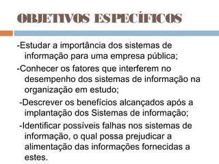 OBJETIVOS ESPECÍFICOS
-Estudar a importância dos sistemas de
   informação para uma empresa pública;
-Conhecer os fatores que interferem no
   desempenho dos sistemas de informação na
   organização em estudo;
 -Descrever os benefícios alcançados após a
   implantação dos Sistemas de informação;
 -Identificar possíveis falhas nos sistemas de
   informação, o qual possa prejudicar a
   alimentação das informações fornecidas a
   estes.
 