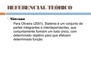 REFERENCIAL TEÓRICO
   Sistemas
       Para Oliveira (2001), Sistema é um conjunto de
        partes integrantes e interdependentes, que
        conjuntamente formam um todo único, com
        determinado objetivo para que efetuem
        determinada função.
 