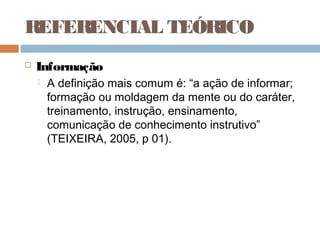 REFERENCIAL TEÓRICO
   Informação
       A definição mais comum é: “a ação de informar;
        formação ou moldagem da mente ou do caráter,
        treinamento, instrução, ensinamento,
        comunicação de conhecimento instrutivo”
        (TEIXEIRA, 2005, p 01).
 