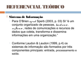 REFERENCIAL TEÓRICO
   Sistema de Informação
       Para O’Brien a p ud Sperb (2003, p. 03) SI “é um
        conjunto organizado de pessoas, ha rd wa re ,
        s o ftwa re , redes de comunicações e recursos de
        dados que coleta, transforma e dissemina
        informações em uma organização.”

       Conforme Laudon & Laudon (1999, p.4) os
        sistemas de informação são formados por três
        componentes principais: entrada, processamento e
        saída.
 