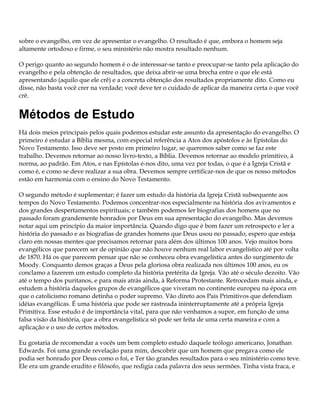 sobre o evangelho, em vez de apresentar o evangelho. O resultado é que, embora o homem seja
altamente ortodoxo e firme, o seu ministério não mostra resultado nenhum.

O perigo quanto ao segundo homem é o de interessar-se tanto e preocupar-se tanto pela aplicação do
evangelho e pela obtenção de resultados, que deixa abrir-se uma brecha entre o que ele está
apresentando (aquilo que ele crê) e a concreta obtenção dos resultados propriamente dito. Como eu
disse, não basta você crer na verdade; você deve ter o cuidado de aplicar da maneira certa o que você
crê.


Métodos de Estudo
Há dois meios principais pelos quais podemos estudar este assunto da apresentação do evangelho. O
primeiro é estudar a Bíblia mesma, com especial referência a Atos dos apóstolos e às Epístolas do
Novo Testamento. Isso deve ser posto em primeiro lugar, se queremos saber como se faz este
trabalho. Devemos retornar ao nosso livro-texto, a Bíblia. Devemos retornar ao modelo primitivo, à
norma, ao padrão. Em Atos, e nas Epístolas é-nos dito, uma vez por todas, o que é a Igreja Cristã e
como é, e como se deve realizar a sua obra. Devemos sempre certificar-nos de que os nosso métodos
estão em harmonia com o ensino do Novo Testamento.

O segundo método é suplementar; é fazer um estudo da história da Igreja Cristã subsequente aos
tempos do Novo Testamento. Podemos concentrar-nos especialmente na história dos avivamentos e
dos grandes despertamentos espirituais; e também podemos ler biografias dos homens que no
passado foram grandemente honrados por Deus em sua apresentação do evangelho. Mas devemos
notar aqui um princípio da maior importância. Quando digo que é bom fazer um retrospecto e ler a
história do passado e as biografias de grandes homens que Deus usou no passado, espero que esteja
claro em nossas mentes que precisamos retornar para além dos últimos 100 anos. Vejo muitos bons
evangélicos que parecem ser de opinião que não houve nenhum real labor evangelístico até por volta
de 1870. Há os que parecem pensar que não se conheceu obra evangelística antes do surgimento de
Moody. Conquanto demos graças a Deus pela gloriosa obra realizada nos últimos 100 anos, eu os
conclamo a fazerem um estudo completo da história pretérita da Igreja. Vão até o século dezoito. Vão
até o tempo dos puritanos, e para mais atrás ainda, à Reforma Protestante. Retrocedam mais ainda, e
estudem a história daqueles grupos de evangélicos que viveram no continente europeu na época em
que o catolicismo romano detinha o poder supremo. Vão direto aos Pais Primitivos que defendiam
idéias evangélicas. É uma história que pode ser rastreada ininterruptamente até a própria Igreja
Primitiva. Esse estudo é de importância vital, para que não venhamos a supor, em função de uma
falsa visão da história, que a obra evangelística só pode ser feita de uma certa maneira e com a
aplicação e o uso de certos métodos.

Eu gostaria de recomendar a vocês um bem completo estudo daquele teólogo americano, Jonathan
Edwards. Foi uma grande revelação para mim, descobrir que um homem que pregava como ele
podia ser honrado por Deus como o foi, e Ter tão grandes resultados para o seu ministério como teve.
Ele era um grande erudito e filósofo, que redigia cada palavra dos seus sermões. Tinha vista fraca, e
 