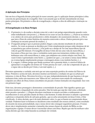 A Aplicação dos Princípios

Isto me leva à Segunda divisão principal do nosso assunto, que é a aplicação desses princípios à obra
concreta da apresentação do evangelho. Este é um assunto que se divide naturalmente em duas
partes principais. Há primeiro a obra de evangelização, e depois a obra de edificação e instrução na
justiça.

A Evangelização e os Seus Perigos

   1. O primeiro é o de exaltar a decisão como tal, e este é um perigo especialmente quando vocês
      estão trabalhando com jovens (...). Mostra-se às vezes no uso da música. (...) Fiam-se na música
      e no cântico de coros para produzirem o efeito desejado e de ocasionarem decisão. (...) Há os
      que tem o Dom de contar histórias de maneira comovente e eficaz. Outros parecem por a sua
      confiança no encanto pessoal do orador.(...)
   2. O segundo perigo é que as pessoas podem chegar a uma decisão resultante de um falso
      motivo. Às vezes as pessoas se decidem por Cristo simplesmente porque estão desejosas de ter
      a experiência que outros tiveram (...) Ou pode ser o desejo de Ter este maravilhoso tipo de
      vida do qual lhe falaram. O evangelho de Jesus Cristo dá-nos uma vida da maravilhosa, e
      louvamos a Deus por isso, mas a verdadeira razão para nos tornarmos cristãos não é que
      tenhamos uma vida maravilhosa; é, antes, que estejamos em correta relação com Deus. Às
      vezes Cristo é apresentado como herói. (...) poderá ser que (...) se unam a nossa classe bíblica
      ou à nossa Igreja simplesmente porque a mensagem atraiu o seu instinto heróico. (...)
   3. E, a seguir, o último perigo que desejo acentuar sob o presente título, é a terrível falácia de
      apresentar o evangelho em termos de "Cristo precisa de você", e de dar a impressão de que, se
      o rapaz não se decide por Cristo, é um mal sujeito. (...)

Devemos apresentar a verdade; esta terá que ser uma exposição positiva do ensino da Palavra de
Deus. Primeiro e acima de tudo, devemos mostrar aos homens a condição em que se acham por
natureza, à vista de Deus. Devemos levá-los a ver que, independentemente do que façamos e do que
tenhamos feito, todos nós nascemos com "filhos da ira"; nascemos num estado de condenação,
culpados aos olhos de Deus; fomos concebidos em pecado e fomos formados em iniquidade. Isso vem
em primeiro lugar.

Feito isso, devemos prosseguir e demonstrar a enormidade do pecado. Não significa apenas que
devemos mostrar a iniquidade de certos pecados. Não há nada que seja tão vital como a distinção
entre pecado e pecados. (...) Depois devemos conclamar os nossos ouvintes a confessarem e a
reconhecerem os seus pecados diante de Deus e dos homens. E então devemos ir adiante e apresentar
a gloriosa e estupenda oferta de salvação gratuita , que se acha unicamente em Jesus Cristo, e Este
crucificado. A única decisão, que é do mais diminuto valor, é a que se baseia na compreensão dessa
verdade. Podemos fazer os homens se decidirem como resultado dos nossos cânticos, como resultado
do encanto da nossa personalidade, mas o nosso dever não conseguir seguidores pessoais. O nosso
dever não é simplesmente aumentar o tamanho das nossas classes de estudo da Bíblia ou das
organizações e igrejas. O nosso dever é reconciliar almas com Deus. Repito que não há nenhum valor
numa decisão que não esteja baseada na aceitação da verdade.
 