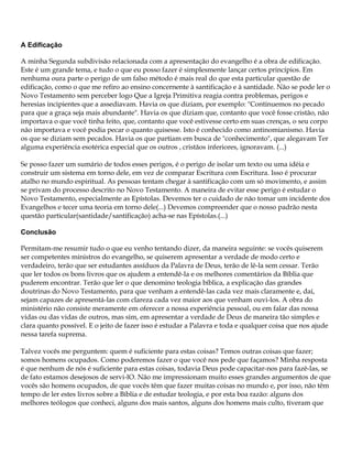 A Edificação

A minha Segunda subdivisão relacionada com a apresentação do evangelho é a obra de edificação.
Este é um grande tema, e tudo o que eu posso fazer é simplesmente lançar certos princípios. Em
nenhuma oura parte o perigo de um falso método é mais real do que esta particular questão de
edificação, como o que me refiro ao ensino concernente à santificação e à santidade. Não se pode ler o
Novo Testamento sem perceber logo Que a Igreja Primitiva reagia contra problemas, perigos e
heresias incipientes que a assediavam. Havia os que diziam, por exemplo: "Continuemos no pecado
para que a graça seja mais abundante". Havia os que diziam que, contanto que você fosse cristão, não
importava o que você tinha feito, que, contanto que você estivesse certo em suas crenças, o seu corpo
não importava e você podia pecar o quanto quisesse. Isto é conhecido como antinomianismo. Havia
os que se diziam sem pecados. Havia os que partiam em busca de "conhecimento", que alegavam Ter
alguma experiência esotérica especial que os outros , cristãos inferiores, ignoravam. (...)

Se posso fazer um sumário de todos esses perigos, é o perigo de isolar um texto ou uma idéia e
construir um sistema em torno dele, em vez de comparar Escritura com Escritura. Isso é procurar
atalho no mundo espiritual. As pessoas tentam chegar à santificação com um só movimento, e assim
se privam do processo descrito no Novo Testamento. A maneira de evitar esse perigo é estudar o
Novo Testamento, especialmente as Epístolas. Devemos ter o cuidado de não tomar um incidente dos
Evangelhos e tecer uma teoria em torno dele(...) Devemos compreender que o nosso padrão nesta
questão particular(santidade/santificação) acha-se nas Epístolas.(...)

Conclusão

Permitam-me resumir tudo o que eu venho tentando dizer, da maneira seguinte: se vocês quiserem
ser competentes ministros do evangelho, se quiserem apresentar a verdade de modo certo e
verdadeiro, terão que ser estudantes assíduos da Palavra de Deus, terão de lê-la sem cessar. Terão
que ler todos os bons livros que os ajudem a entendê-la e os melhores comentários da Bíblia que
puderem encontrar. Terão que ler o que denomino teologia bíblica, a explicação das grandes
doutrinas do Novo Testamento, para que venham a entendê-las cada vez mais claramente e, daí,
sejam capazes de apresentá-las com clareza cada vez maior aos que venham ouvi-los. A obra do
ministério não consiste meramente em oferecer a nossa experiência pessoal, ou em falar das nossa
vidas ou das vidas de outros, mas sim, em apresentar a verdade de Deus de maneira tão simples e
clara quanto possível. E o jeito de fazer isso é estudar a Palavra e toda e qualquer coisa que nos ajude
nessa tarefa suprema.

Talvez vocês me perguntem: quem é suficiente para estas coisas? Temos outras coisas que fazer;
somos homens ocupados. Como poderemos fazer o que você nos pede que façamos? Minha resposta
é que nenhum de nós é suficiente para estas coisas, todavia Deus pode capacitar-nos para fazê-las, se
de fato estamos desejosos de servi-lO. Não me impressionam muito esses grandes argumentos de que
vocês são homens ocupados, de que vocês têm que fazer muitas coisas no mundo e, por isso, não têm
tempo de ler estes livros sobre a Bíblia e de estudar teologia, e por esta boa razão: alguns dos
melhores teólogos que conheci, alguns dos mais santos, alguns dos homens mais culto, tiveram que
 