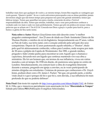 trabalhar mais duro que qualquer de vocês e, ao mesmo tempo, foram-lhes negadas as vantagens que
vocês gozam. "Querer é poder". Se eu e vocês estivermos preocupados com as almas perdidas, jamais
deveremos alegar que não temos tempo para preparar-nos para este grande ministério; temos que
fabricar tempo. Temos que aparelhar-nos para a tarefa, consciente da séria e Terrível
responsabilidade da obra. Temos que estudar, trabalhar, suar e orar para podermos conhecer a
verdade cada vez mais e cada vez mais perfeitamente. Temos que pôr em prática em nossas vidas as
palavras que se acham em 1 Tm.4:12-16. Conceda-nos Deus a graça e o poder para fazê-lo, para a
honra e a glória do Seu santo nome.

      Nota sobre o Autor: Martyn Lloyd-Jones tem sido descrito como "o melhor
      pregador comtemporâneo". Aos 23 anos de idade era Chefe Assistente Clínico de Sir
      Thomas Horder, o médico do rei da Inglaterra. Inesperadamente aos 27 anos, voltou
      ao País de Gales, sua terra natal, com o coração ardendo pela salvação dos seus
      compatriotas. Depois de 12 anos pastoreando aquele rebanho, o "Doutor", título
      pelo qual foi afetuosamente conhecido, voltou para Londres, onde ocupou por mais
      de 30 anos o púlpito da Capela de Westminster. Em 1981, o grande médico,
      pregador e líder cristão partiu para encontrar-se com Aquele que o chamara e
      capacitara, deixando-nos um legado que continua mantendo vivo sua obra a
      ministério. Ele foi um homem que, em termos da sua influência, viveu em vários
      mundos a um só tempo. De 1938 em diante, ele pastoreou uma igreja no centro de
      Londres. Simultaneamente, era comum fazer a obra de evangelista itinerante
      durante a semana, pregando em igreja a convites, ou às vezes participando de
      missões dirigidas aos estudantes. Centenas de pessoas que conheceram o Dr. Lloyd-
      Jones, podiam dizer com o Dr. James I. Packer: "Sei que, em grande parte, a minha
      visão atual é o que é porque ele foi o que foi e, sem dúvida, a sua influência foi mais
      profunda do que eu poderia delinear".

Nota Final: Este texto foi copiado de http://www.geocities.com/Athens/Delphi/7162, de Zoênio
M. G. Filho, que o transcreveu parcialmente (com autorização) do livro "Discernindo os Tempos"
Editado pela Editora PES (Publicações Evangélicas Selecionadas).
 