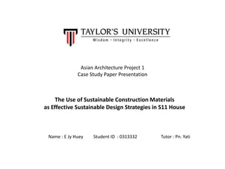 Asian Architecture Project 1
Case Study Paper Presentation
The Use of Sustainable Construction Materials
as Effective Sustainable Design Strategies in S11 House
Name : E Jy Huey Student ID : 0313332 Tutor : Pn. Yati
 