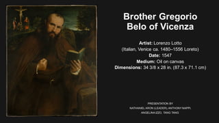 Brother Gregorio
Belo of Vicenza
Artist: Lorenzo Lotto
(Italian, Venice ca. 1480–1556 Loreto)
Date: 1547
Medium: Oil on canvas
Dimensions: 34 3/8 x 28 in. (87.3 x 71.1 cm)
PRESENTATION BY
NATHANIEL ARON (LEADER),ANTHONY NAPPI,
ANGELINA IZZO, TANG TANG
 