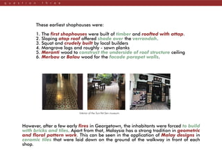 q u e s t i o n t h r e e
These earliest shophouses were:
1. The first shophouses were built of timber and roofted with attap.
2. Sloping atap roof offered shade over the verrandah.
3. Squat and crudely built by local builders
4. Mangrove logs and roughly - sawn planks
5. Meranti wood to construct the underside of roof structure ceiling
6. Merbau or Balau wood for the facade parapet walls.
However, after a few early fires in Georgetown, the inhabitants were forced to build
with bricks and tiles. Apart from that, Malaysia has a strong tradition in geometric
and floral pattern work. This can be seen in the application of Malay designs in
ceramic tiles that were laid down on the ground of the walkway in front of each
shop.
Interior of the Sun-Yat-Sen museum.
 