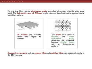 q u e s t i o n f i v e
For the late 19th century shophouse walls, thin clay bricks with irregular sizes were
used. The brickwork was of Chinese origin common bond without a regular course
repetition pattern.
Decorative elements such as cement tiles and majolica tiles also appeared mostly in
the 20th century.
The bricks also came in
thicker and more
consistent sizes.
Moreover, the brickwork
became English bond
with a distinguished
pattern.
RC beams and concrete
slabs also began to
appear.
 