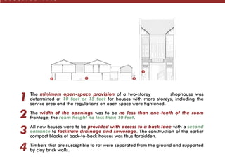q u e s t i o n f i v e
4
2 1 3
The minimum open-space provision of a two-storey shophouse was
determined at 10 feet or 15 feet for houses with more storeys, including the
service area and the regulations on open space were tightened.
The width of the openings was to be no less than one-tenth of the room
frontage, the room height no less than 10 feet.
All new houses were to be provided with access to a back lane with a second
entrance to facilitate drainage and sewerage. The construction of the earlier
compact blocks of back-to-back houses was thus forbidden.
Timbers that are susceptible to rot were separated from the ground and supported
by clay brick walls.
1
2
3
4
 