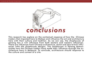 c o n c l u s i o n s
This research has explore on the contextual response of how the Chinese
traders that migrated here to Malaya and influence the art and architecture
here with their culture and tradition. As we can see, the shophouses of
penang has a rich influence from both eastern and western influences.
There are influences from Chinese architecture, dutch and also british influ-
ences intto the shophouses designs. The shophouses in Penang demon-
strates how the Chinese traders have made their influence through the ar-
chitecture here in Malaysia. To conclude, architecture should response to
the culture and context of a site.
conclusions
 