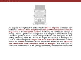 i n t r o d u c t i o n
The purpose of doing this study on how has the chinese migrants and traders from
south china influenced and adapted the typology of the malaysian vernacular
shophouses to the malaysian context is to identify the architectural heritage of
Penang . Francis Light founded George Town as a free port to entice traders away.
Since then, greater number of newer immigrants from China throughout the 19th
century, effectively made the Chinese the largest ethnic group in Penang by the
1850s. Chinese immigrants brought with them architecture from their ancestral
land as can be seen in the many Chinese temples and clan houses thus influenced
and adapted the local architecture of the old Malayan. With that began the
emergence of the evolution of the typology of the malaysian vernacular shophouses.
Elavation of Sun-yat-sen museum.
 