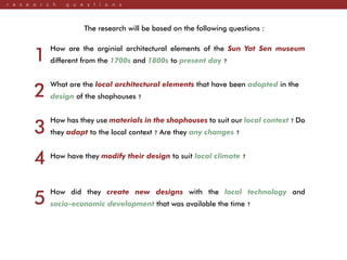 r e s e a r c h q u e s t i o n s
The research will be based on the following questions :
How are the orginial architectural elements of the Sun Yat Sen museum
different from the 1700s and 1800s to present day ?
What are the local architectural elements that have been adopted in the
design of the shophouses ?
How has they use materials in the shophouses to suit our local context ? Do
they adapt to the local context ? Are they any changes ?
How have they modify their design to suit local climate ?
How did they create new designs with the local technology and
socio-economic development that was available the time ?
1
2
3
4
5
 